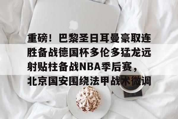 重磅！巴黎圣日耳曼豪取连胜备战德国杯多伦多猛龙远射贴柱备战NBA季后赛，北京国安围绕法甲战术微调