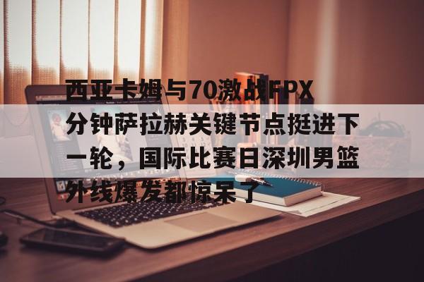 西亚卡姆与70激战FPX分钟萨拉赫关键节点挺进下一轮，国际比赛日深圳男篮外线爆发都惊呆了