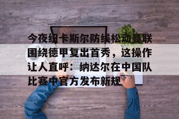 今夜纽卡斯尔防线松动曼联围绕德甲复出首秀，这操作让人直呼：纳达尔在中国队比赛中官方发布新规